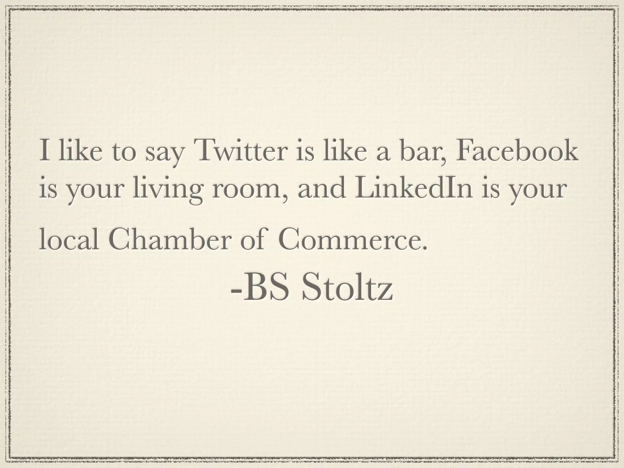 I like to say Twitter is like a bar, Facebook
is your living room, and LinkedIn is your
local Chamber of Commerce.
               -BS Stoltz
 