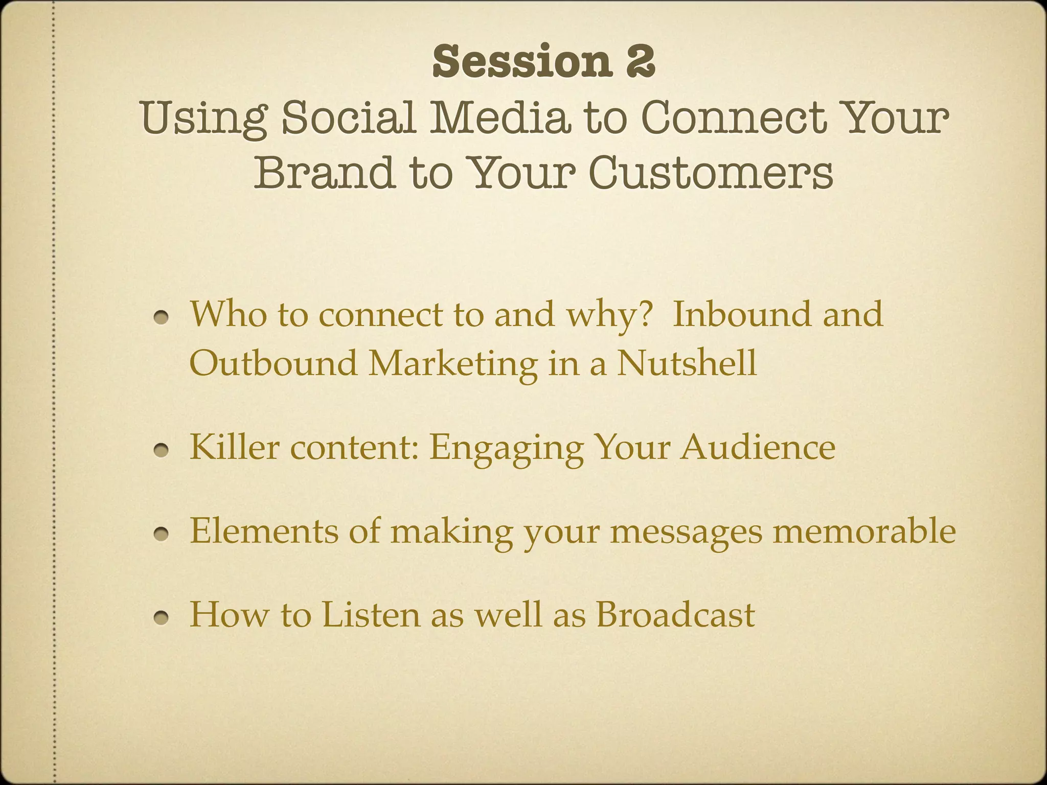 Session 2
Using Social Media to Connect Your
    Brand to Your Customers

  Who to connect to and why? Inbound and
  Outbound Marketing in a Nutshell

  Killer content: Engaging Your Audience

  Elements of making your messages memorable

  How to Listen as well as Broadcast
 