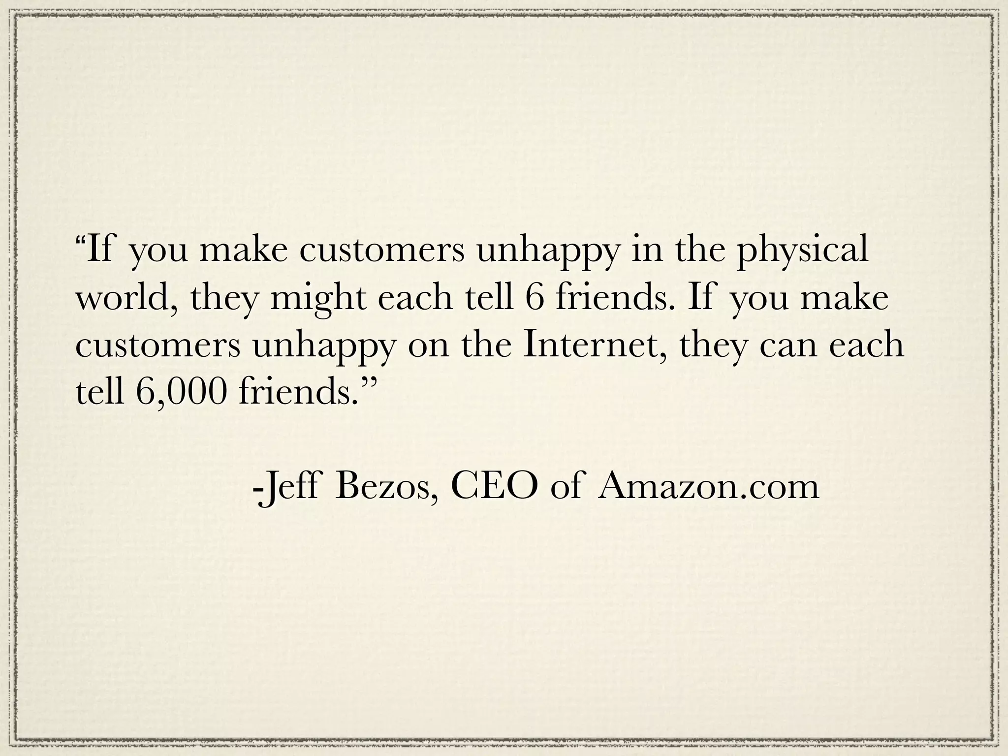 “If you make customers unhappy in the physical
world, they might each tell 6 friends. If you make
customers unhappy on the Internet, they can each
tell 6,000 friends.”

	 	 	 	 	 -Jeff Bezos, CEO of Amazon.com
 