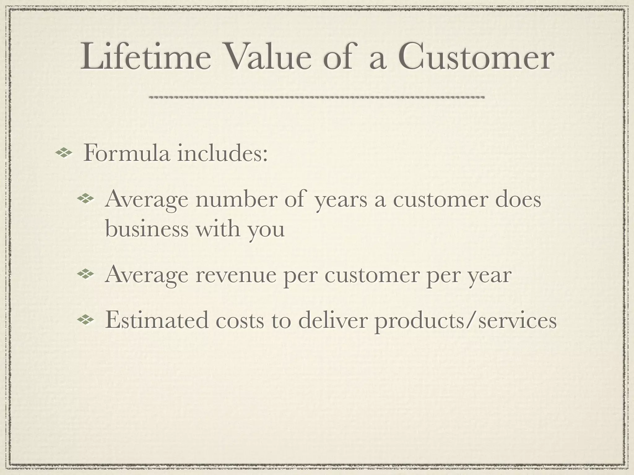 Lifetime Value of a Customer

Formula includes:
 Average number of years a customer does
 business with you
 Average revenue per customer per year
 Estimated costs to deliver products/services
 