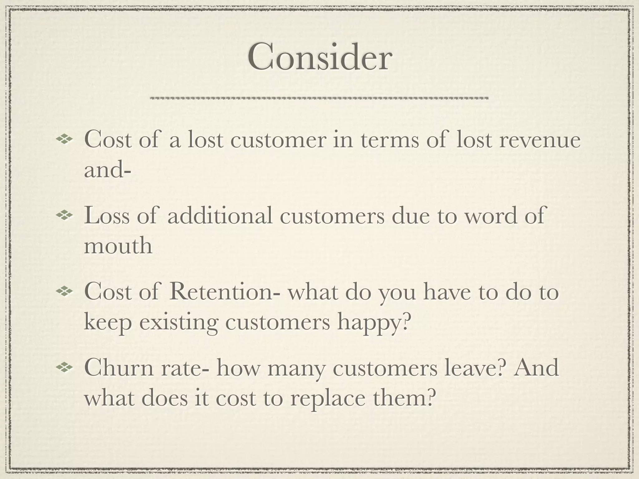 Consider
Cost of a lost customer in terms of lost revenue
and-
Loss of additional customers due to word of
mouth
Cost of Retention- what do you have to do to
keep existing customers happy?
Churn rate- how many customers leave? And
what does it cost to replace them?
 