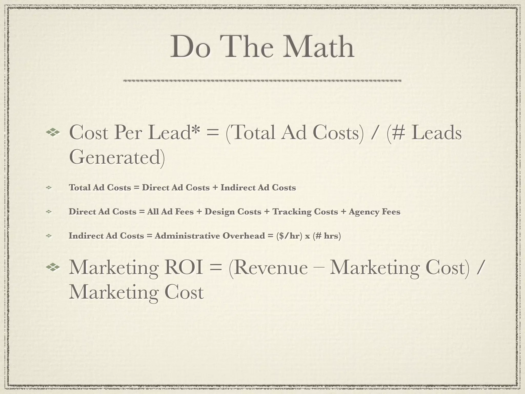 Do The Math

Cost Per Lead* = (Total Ad Costs) / (# Leads
Generated)
Total Ad Costs = Direct Ad Costs + Indirect Ad Costs

Direct Ad Costs = All Ad Fees + Design Costs + Tracking Costs + Agency Fees

Indirect Ad Costs = Administrative Overhead = ($/hr) x (# hrs)


Marketing ROI = (Revenue – Marketing Cost) /
Marketing Cost
 