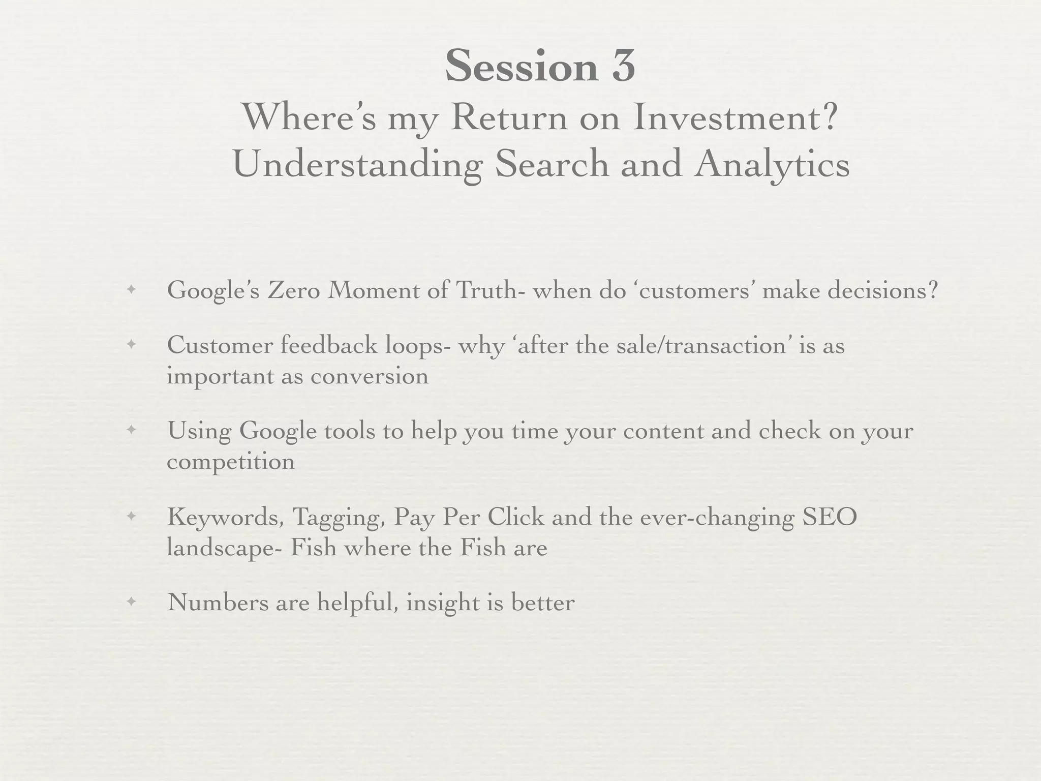 Session 3
         Where’s my Return on Investment?
         Understanding Search and Analytics

✦   Google’s Zero Moment of Truth- when do ‘customers’ make decisions?
✦   Customer feedback loops- why ‘after the sale/transaction’ is as
    important as conversion
✦   Using Google tools to help you time your content and check on your
    competition
✦   Keywords, Tagging, Pay Per Click and the ever-changing SEO
    landscape- Fish where the Fish are
✦   Numbers are helpful, insight is better
 