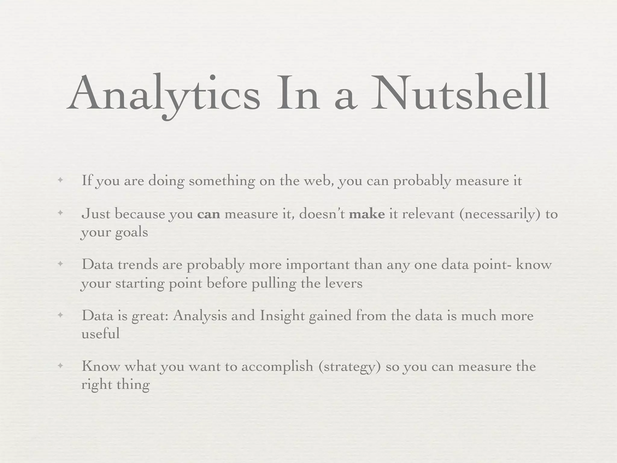 Analytics In a Nutshell
✦   If you are doing something on the web, you can probably measure it
✦   Just because you can measure it, doesn’t make it relevant (necessarily) to
    your goals
✦   Data trends are probably more important than any one data point- know
    your starting point before pulling the levers
✦   Data is great: Analysis and Insight gained from the data is much more
    useful
✦   Know what you want to accomplish (strategy) so you can measure the
    right thing
 