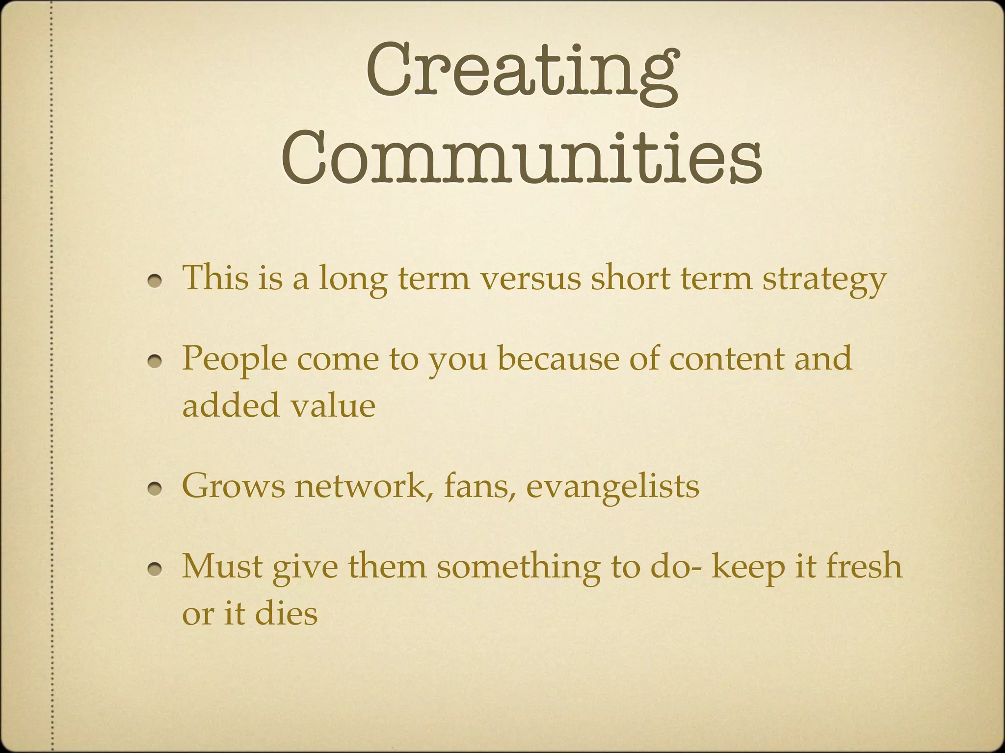 Creating
      Communities
This is a long term versus short term strategy

People come to you because of content and
added value

Grows network, fans, evangelists

Must give them something to do- keep it fresh
or it dies
 