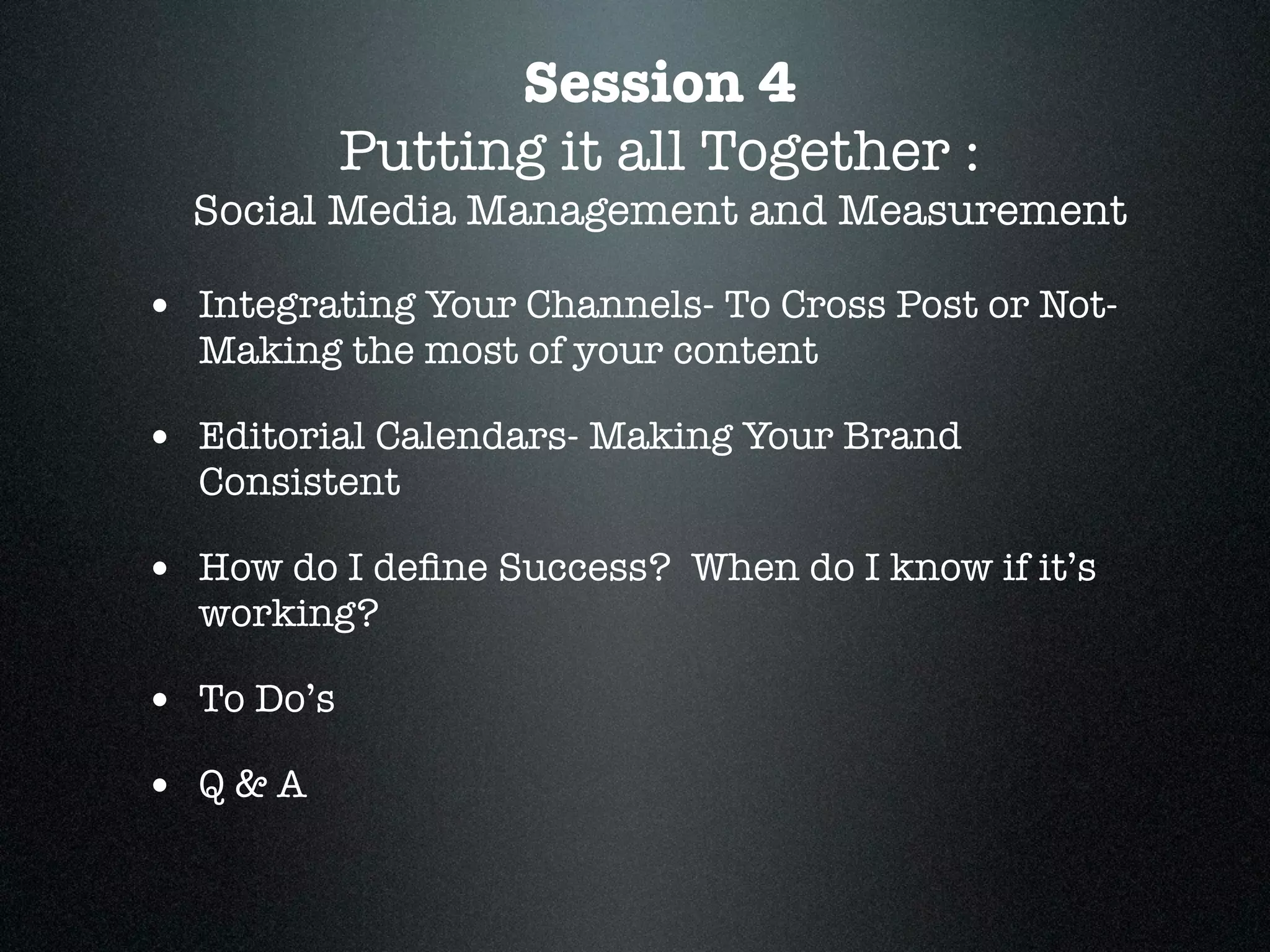 Session 4
            Putting it all Together :
  Social Media Management and Measurement

• Integrating Your Channels- To Cross Post or Not-
  Making the most of your content

• Editorial Calendars- Making Your Brand
  Consistent

• How do I deﬁne Success? When do I know if it’s
  working?

• To Do’s
• Q&A
 