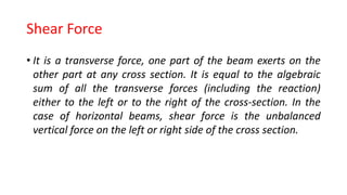 Shear Force
• It is a transverse force, one part of the beam exerts on the
other part at any cross section. It is equal to the algebraic
sum of all the transverse forces (including the reaction)
either to the left or to the right of the cross-section. In the
case of horizontal beams, shear force is the unbalanced
vertical force on the left or right side of the cross section.
 