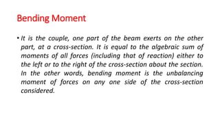 Bending Moment
• It is the couple, one part of the beam exerts on the other
part, at a cross-section. It is equal to the algebraic sum of
moments of all forces (including that of reaction) either to
the left or to the right of the cross-section about the section.
In the other words, bending moment is the unbalancing
moment of forces on any one side of the cross-section
considered.
 