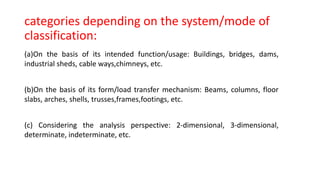 categories depending on the system/mode of
classification:
(a)On the basis of its intended function/usage: Buildings, bridges, dams,
industrial sheds, cable ways,chimneys, etc.
(b)On the basis of its form/load transfer mechanism: Beams, columns, floor
slabs, arches, shells, trusses,frames,footings, etc.
(c) Considering the analysis perspective: 2-dimensional, 3-dimensional,
determinate, indeterminate, etc.
 