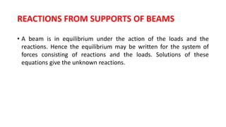 REACTIONS FROM SUPPORTS OF BEAMS
• A beam is in equilibrium under the action of the loads and the
reactions. Hence the equilibrium may be written for the system of
forces consisting of reactions and the loads. Solutions of these
equations give the unknown reactions.
 