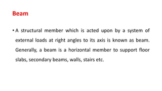 Beam
• A structural member which is acted upon by a system of
external loads at right angles to its axis is known as beam.
Generally, a beam is a horizontal member to support floor
slabs, secondary beams, walls, stairs etc.
 