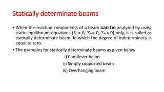Statically determinate beams
• When the reaction components of a beam can be analyzed by using
static equilibrium equations (V = 0, H = 0, M = 0) only, it is called as
statically determinate beam. In which the degree of indeterminacy is
equal to zero.
• The examples for statically determinate beams as given below
i) Cantilever beam
ii) Simply supported beam
iii) Overhanging beam
 