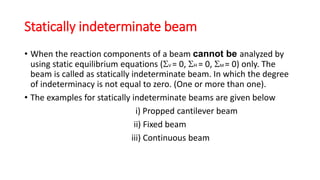 Statically indeterminate beam
• When the reaction components of a beam cannot be analyzed by
using static equilibrium equations (V = 0, H = 0, M = 0) only. The
beam is called as statically indeterminate beam. In which the degree
of indeterminacy is not equal to zero. (One or more than one).
• The examples for statically indeterminate beams are given below
i) Propped cantilever beam
ii) Fixed beam
iii) Continuous beam
 