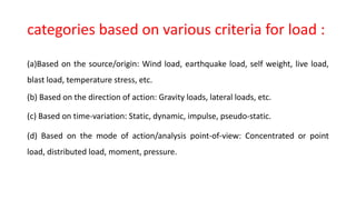 categories based on various criteria for load :
(a)Based on the source/origin: Wind load, earthquake load, self weight, live load,
blast load, temperature stress, etc.
(b) Based on the direction of action: Gravity loads, lateral loads, etc.
(c) Based on time-variation: Static, dynamic, impulse, pseudo-static.
(d) Based on the mode of action/analysis point-of-view: Concentrated or point
load, distributed load, moment, pressure.
 