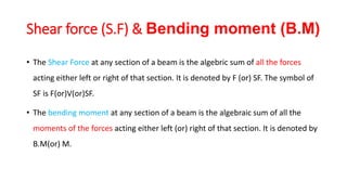 Shear force (S.F) & Bending moment (B.M)
• The Shear Force at any section of a beam is the algebric sum of all the forces
acting either left or right of that section. It is denoted by F (or) SF. The symbol of
SF is F(or)V(or)SF.
• The bending moment at any section of a beam is the algebraic sum of all the
moments of the forces acting either left (or) right of that section. It is denoted by
B.M(or) M.
 