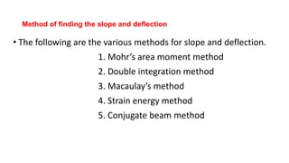 Method of finding the slope and deflection
• The following are the various methods for slope and deflection.
1. Mohr’s area moment method
2. Double integration method
3. Macaulay’s method
4. Strain energy method
5. Conjugate beam method
 