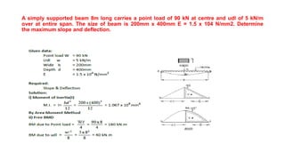 A simply supported beam 8m long carries a point load of 90 kN at centre and udl of 5 kN/m
over at entire span. The size of beam is 200mm x 400mm E = 1.5 x 104 N/mm2. Determine
the maximum slope and deflection.
 