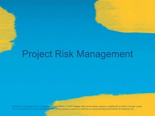 Project Risk Management
Information Technology Project Management, Ninth Edition. © 2019 Cengage. May not be copied, scanned, or duplicated, in whole or in part, except
for use as permitted in a license distributed with a certain product or service or otherwise on a password-protected website for classroom use.
 