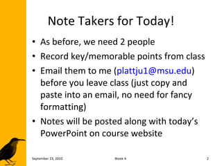 Note Takers for Today! As before, we need 2 people Record key/memorable points from class Email them to me ( [email_address] ) before you leave class (just copy and paste into an email, no need for fancy formatting) Notes will be posted along with today’s PowerPoint on course website September 23, 2010 Week 4 