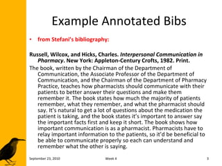 Example Annotated Bibs from Stefani’s bibliography: Russell, Wilcox, and Hicks, Charles.  Interpersonal Communication in Pharmacy . New York: Appleton-Century Crofts, 1982. Print. The book, written by the Chairman of the Department of Communication, the Associate Professor of the Department of Communication, and the Chairman of the Department of Pharmacy Practice, teaches how pharmacists should communicate with their patients to better answer their questions and make them remember it. The book states how much the majority of patients remember, what they remember, and what the pharmacist should say. It’s natural to get a lot of questions about the medication the patient is taking, and the book states it’s important to answer say the important facts first and keep it short. The book shows how important communication is as a pharmacist. Pharmacists have to relay important information to the patients, so it’d be beneficial to be able to communicate properly so each can understand and remember what the other is saying. September 23, 2010 Week 4 
