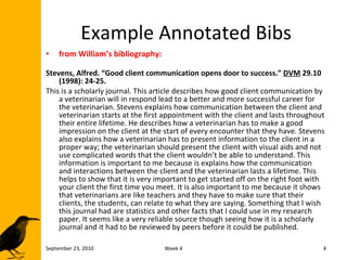 Example Annotated Bibs from William’s bibliography: Stevens, Alfred. “Good client communication opens door to success.”  DVM  29.10 (1998): 24-25. This is a scholarly journal. This article describes how good client communication by a veterinarian will in respond lead to a better and more successful career for the veterinarian. Stevens explains how communication between the client and veterinarian starts at the first appointment with the client and lasts throughout their entire lifetime. He describes how a veterinarian has to make a good impression on the client at the start of every encounter that they have. Stevens also explains how a veterinarian has to present information to the client in a proper way; the veterinarian should present the client with visual aids and not use complicated words that the client wouldn’t be able to understand. This information is important to me because is explains how the communication and interactions between the client and the veterinarian lasts a lifetime. This helps to show that it is very important to get started off on the right foot with your client the first time you meet. It is also important to me because it shows that veterinarians are like teachers and they have to make sure that their clients, the students, can relate to what they are saying. Something that I wish this journal had are statistics and other facts that I could use in my research paper. It seems like a very reliable source though seeing how it is a scholarly journal and it had to be reviewed by peers before it could be published. September 23, 2010 Week 4 