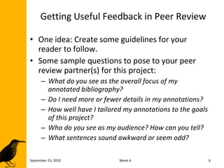 Getting Useful Feedback in Peer Review One idea: Create some guidelines for your reader to follow. Some sample questions to pose to your peer review partner(s) for this project: What do you see as the overall focus of my annotated bibliography? Do I need more or fewer details in my annotations? How well have I tailored my annotations to the goals of this project? Who do you see as my audience? How can you tell? What sentences sound awkward or seem odd? September 23, 2010 Week 4 