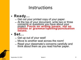 Instructions Ready… Get out your printed copy of your paper.  At the top of your document, write two or three concerns or questions you have about your project.  Focus on writing issues, not on citation or grammar/spelling/punctuation issues . Set… Get up out of your seat! Move to another seat across the room! Read your classmate’s concerns carefully and think about them as you read his/her paper. September 23, 2010 Week 4 
