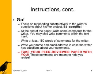 Instructions, cont. Go! Focus on responding constructively to the writer’s questions about his/her project.  Be specific! At the end of the paper, write some comments for the writer. You may also write comments within the text itself. Write at least 150 words of comments for the writer. Write your name and email address in case the writer has questions about your comments. TAKE YOUR PEER-REVIEWED PAPER WITH YOU!   These comments are meant to help you revise! September 23, 2010 Week 4 