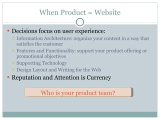 When Product = Website Decisions focus on user experience: Information Architecture: organize your content in a way that satisfies the customer Features and Functionality: support your product offering or promotional objectives Supporting Technology Design Layout and Writing for the Web Reputation and Attention is Currency Who is your product team? 