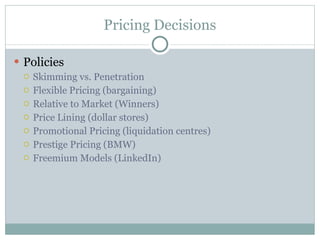 Pricing Decisions Policies Skimming vs. Penetration Flexible Pricing (bargaining) Relative to Market (Winners) Price Lining (dollar stores) Promotional Pricing (liquidation centres) Prestige Pricing (BMW) Freemium Models (LinkedIn) 