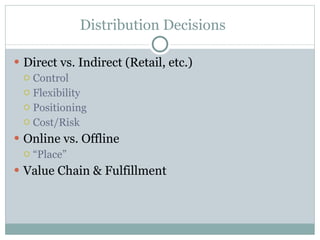 Distribution Decisions Direct vs. Indirect (Retail, etc.) Control Flexibility Positioning Cost/Risk Online vs. Offline “ Place” Value Chain & Fulfillment 