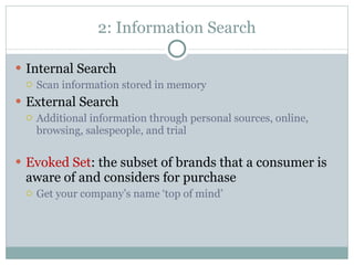 2: Information Search Internal Search Scan information stored in memory External Search Additional information through personal sources, online, browsing, salespeople, and trial Evoked Set : the subset of brands that a consumer is aware of and considers for purchase Get your company’s name ‘top of mind’ 