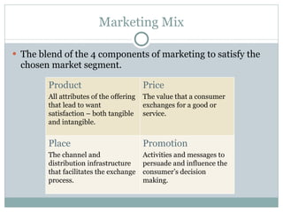Marketing Mix The blend of the 4 components of marketing to satisfy the chosen market segment.  Product All attributes of the offering that lead to want satisfaction – both tangible and intangible. Price The value that a consumer exchanges for a good or service. Place The channel and distribution infrastructure that facilitates the exchange process. Promotion Activities and messages to persuade and influence the consumer’s decision making. 