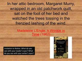 In her attic bedroom, Margaret Murry, wrapped in an old patchwork quilt, sat on the foot of her bed and watched the trees tossing in the frenzied lashing of the wind. Madeleine L’Engle, A Wrinkle in Time (1962) Invitation to Notice: What do you see with your reader’s eyes? What do you see with your writer’s eyes? 