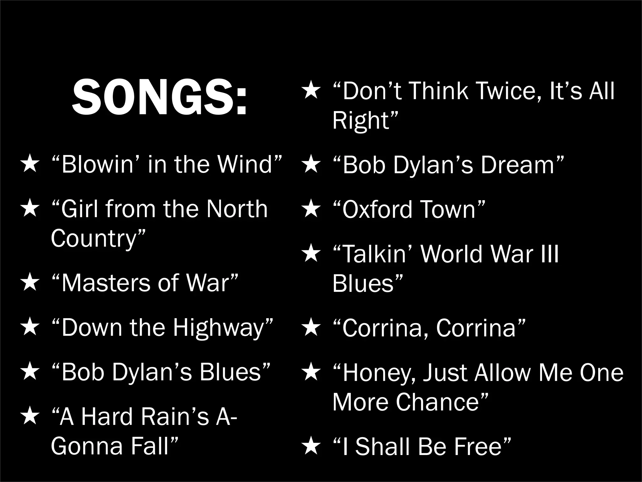 SONGS:               ★ “Don’t Think Twice, It’s All
                           Right”
★ “Blowin’ in the Wind” ★ “Bob Dylan’s Dream”
★ “Girl from the North   ★ “Oxford Town”
  Country”
                         ★ “Talkin’ World War III
★ “Masters of War”         Blues”
★ “Down the Highway” ★ “Corrina, Corrina”
★ “Bob Dylan’s Blues”    ★ “Honey, Just Allow Me One
                           More Chance”
★ “A Hard Rain’s A-
  Gonna Fall”            ★ “I Shall Be Free”
 