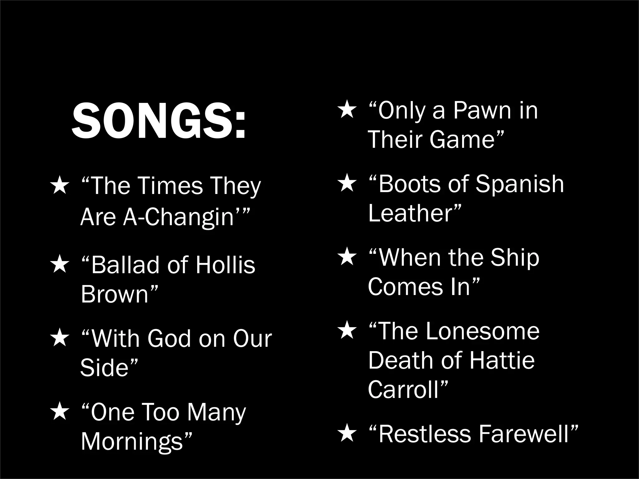 ★ “Only a Pawn in
  SONGS:                Their Game”
★ “The Times They     ★ “Boots of Spanish
  Are A-Changin’”       Leather”
★ “Ballad of Hollis   ★ “When the Ship
  Brown”                Comes In”
★ “With God on Our    ★ “The Lonesome
  Side”                 Death of Hattie
                        Carroll”
★ “One Too Many
  Mornings”           ★ “Restless Farewell”
 
