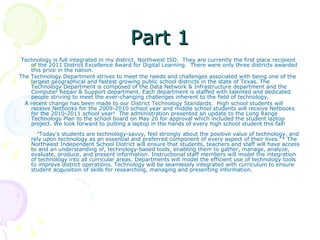 Part 1 Technology is full integrated in my district, Northwest ISD.  They are currently the first place recipient of the 2011 District Excellence Award for Digital Learning.  There were only three districts awarded this prize in the nation. The Technology Department strives to meet the needs and challenges associated with being one of the largest geographical and fastest growing public school districts in the state of Texas. The Technology Department is composed of the Data Network & Infrastructure department and the Computer Repair & Support department. Each department is staffed with talented and dedicated people striving to meet the ever-changing challenges inherent to the field of technology.     A recent change has been made to our District Technology Standards.  High school students will receive Netbooks for the 2009-2010 school year and middle school students will receive Netbooks for the 2010-2011 school year!  The administration presented an update to the Long Range Technology Plan to the school board on May 26 for approval which included the student laptop project. We look forward to putting a laptop in the hands of every high school student this fall!      "Today's students are technology-savvy, feel strongly about the positive value of technology, and rely upon technology as an essential and preferred component of every aspect of their lives."* The Northwest Independent School District will ensure that students, teachers and staff will have access to and an understanding of, technology-based tools, enabling them to gather, manage, analyze, evaluate, produce, and present information. Instructional staff members will model the integration of technology into all curricular areas. Departments will model the efficient use of technology tools to improve district operations. Technology will be seamlessly integrated with curriculum to ensure student acquisition of skills for researching, managing and presenting information.  