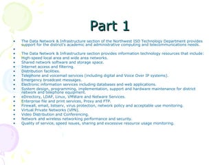 Part 1 The Data Network & Infrastructure section of the Northwest ISD Technology Department provides support for the district's academic and administrative computing and telecommunications needs.   The Data Network & Infrastructure section provides information technology resources that include: High-speed local area and wide area networks.  Shared network software and storage space.  Internet access and filtering.  Distribution facilities.  Telephone and voicemail services (including digital and Voice Over IP systems).  Emergency broadcast messages.  Electronic information services including databases and web applications.  System design, programming, implementation, support and hardware maintenance for district network and telephone equipment.  eDirectory, LDAP, Linux, VMWare and Netware Services.  Enterprise file and print services, Proxy and FTP.  Firewall, email, listserv, virus protection, network policy and acceptable use monitoring.  Virtual Private Networks (VPN).  Video Distribution and Conferencing.  Network and wireless networking performance and security.  Quality of service, speed issues, sharing and excessive resource usage monitoring. 