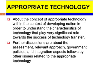 APPROPRIATE TECHNOLOGY
1


       About the concept of appropriate technology
        within the context of developing nation in
        order to understand the characteristics of
        technology that play very significant role
        towards the success of technology transfer.
       Further discussions are about the
        assessment, relevant approach, government
        policies, and integration aspects follows by
        other issues related to the appropriate
        technology
 