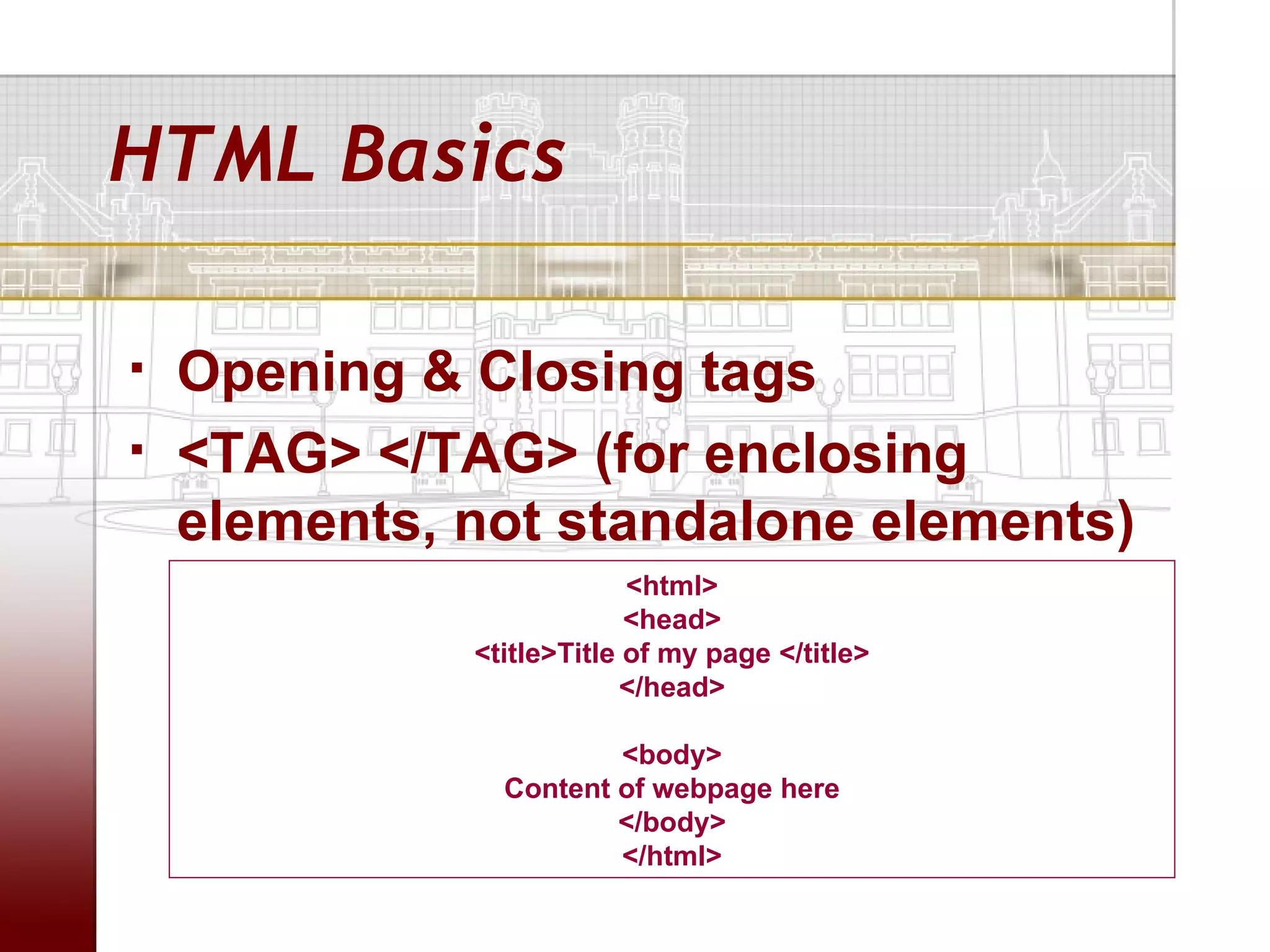 HTML Basics

   Opening & Closing tags
   <TAG> </TAG> (for enclosing
    elements, not standalone elements)
                           <html>
                           <head>
              <title>Title of my page </title>
                          </head>

                        <body>
                Content of webpage here
                        </body>
                        </html>
 