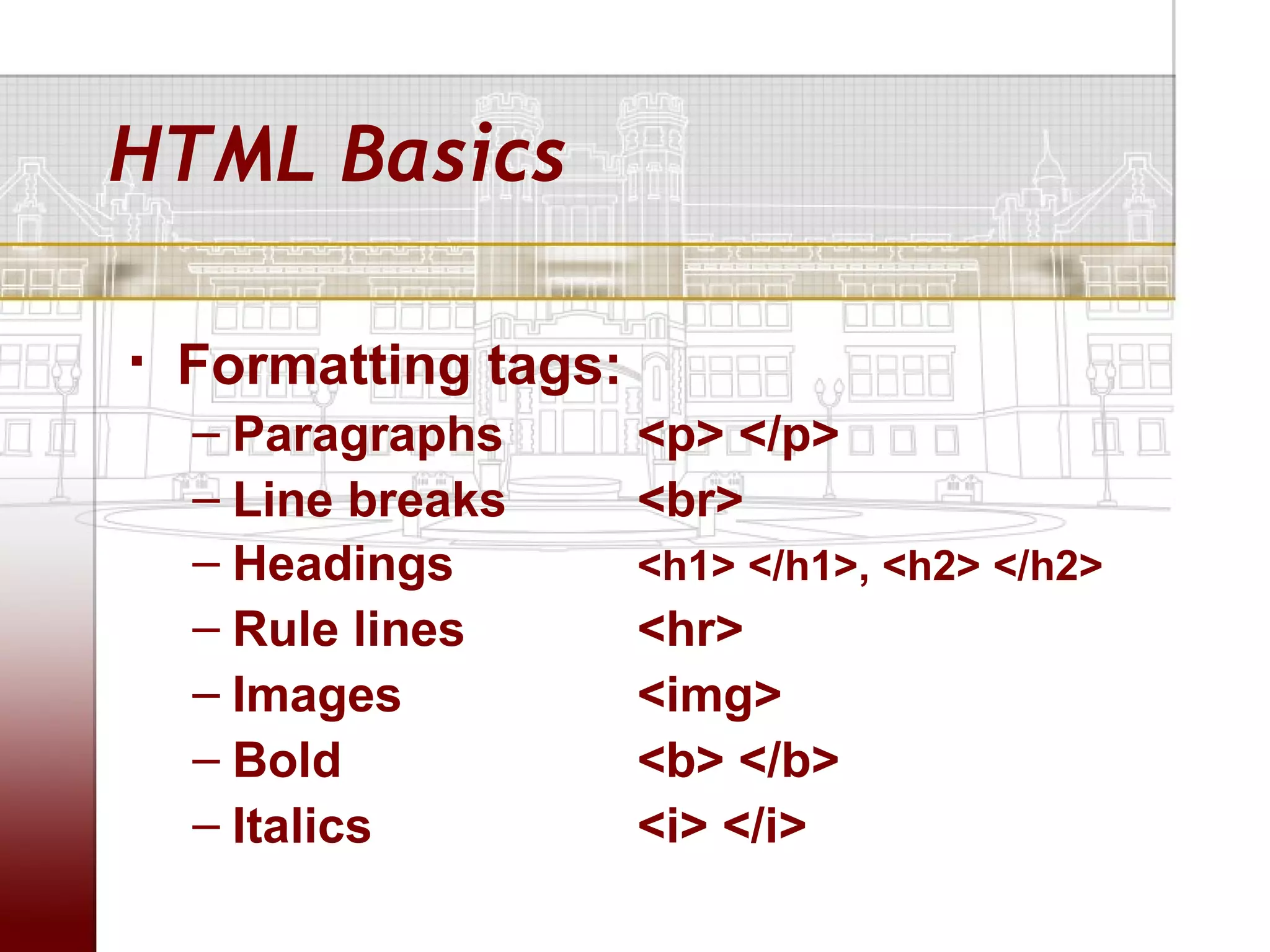 HTML Basics

   Formatting tags:
    – Paragraphs       <p> </p>
    – Line breaks      <br>
    – Headings         <h1> </h1>, <h2> </h2>
    – Rule lines       <hr>
    – Images           <img>
    – Bold             <b> </b>
    – Italics          <i> </i>
 