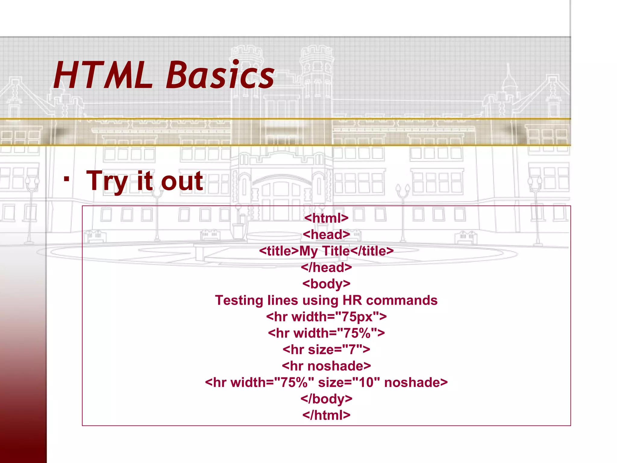 HTML Basics

   Try it out
                                 <html>
                                 <head>
                         <title>My Title</title>
                                </head>
                                 <body>
                  Testing lines using HR commands
                          <hr width="75px">
                          <hr width="75%">
                              <hr size="7">
                              <hr noshade>
                 <hr width="75%" size="10" noshade>
                                </body>
                                 </html>
 