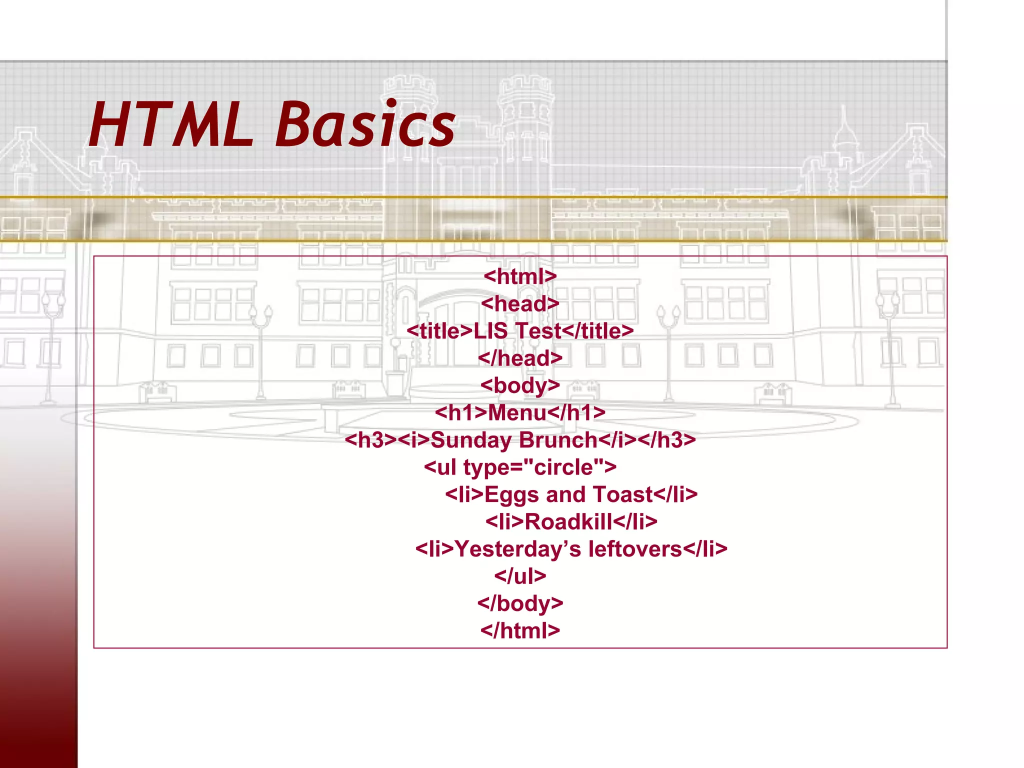 HTML Basics

                     <html>
                     <head>
            <title>LIS Test</title>
                    </head>
                     <body>
               <h1>Menu</h1>
       <h3><i>Sunday Brunch</i></h3>
              <ul type="circle">
                 <li>Eggs and Toast</li>
                     <li>Roadkill</li>
             <li>Yesterday’s leftovers</li>
                      </ul>
                    </body>
                     </html>
 