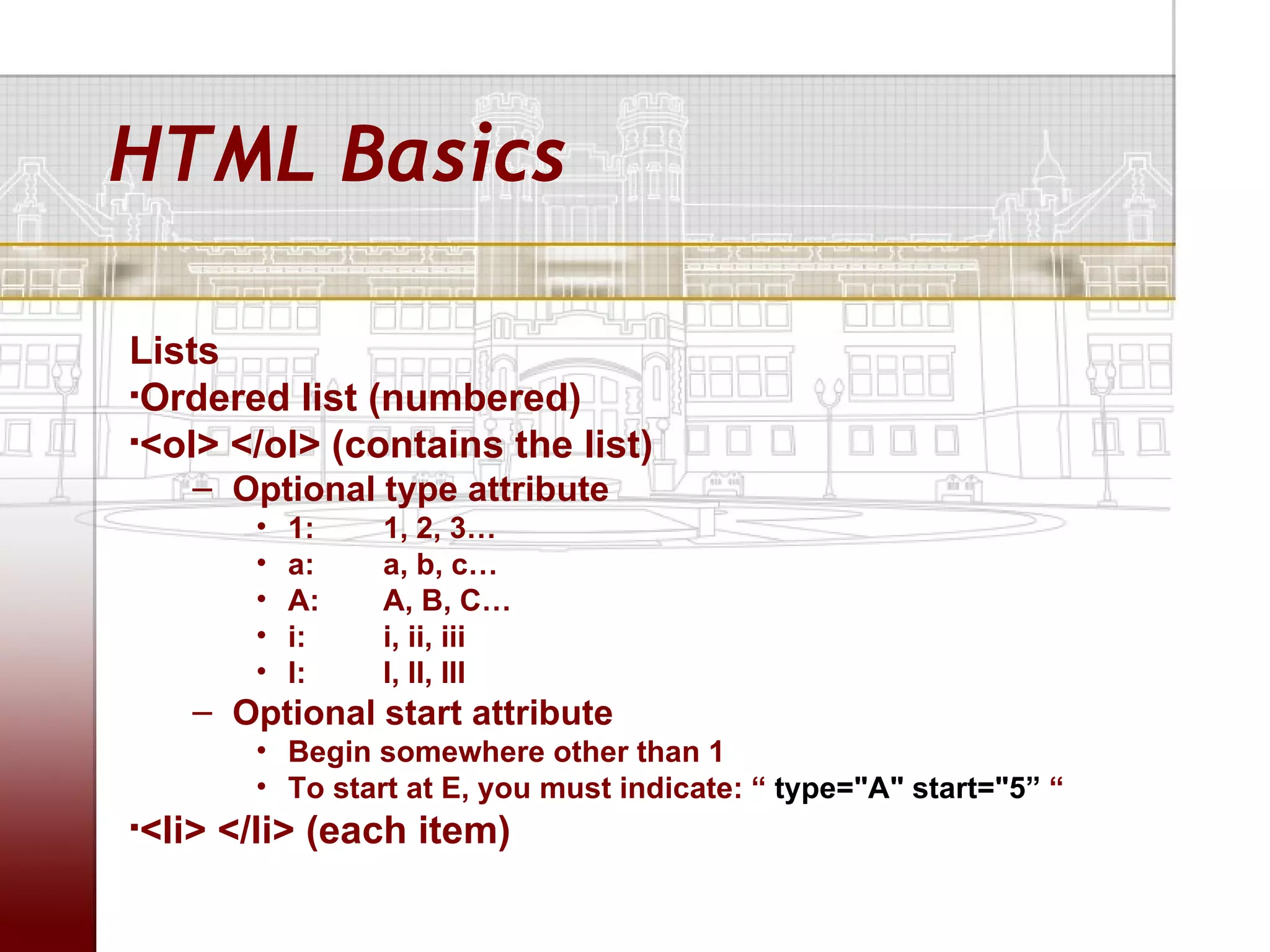 HTML Basics

Lists
Ordered list (numbered)

<ol> </ol> (contains the list)

    – Optional type attribute
       •   1:   1, 2, 3…
       •   a:   a, b, c…
       •   A:   A, B, C…
       •   i:   i, ii, iii
       •   I:   I, II, III
    – Optional start attribute
       • Begin somewhere other than 1
       • To start at E, you must indicate: “ type="A" start="5” “
<li> </li> (each item)

 