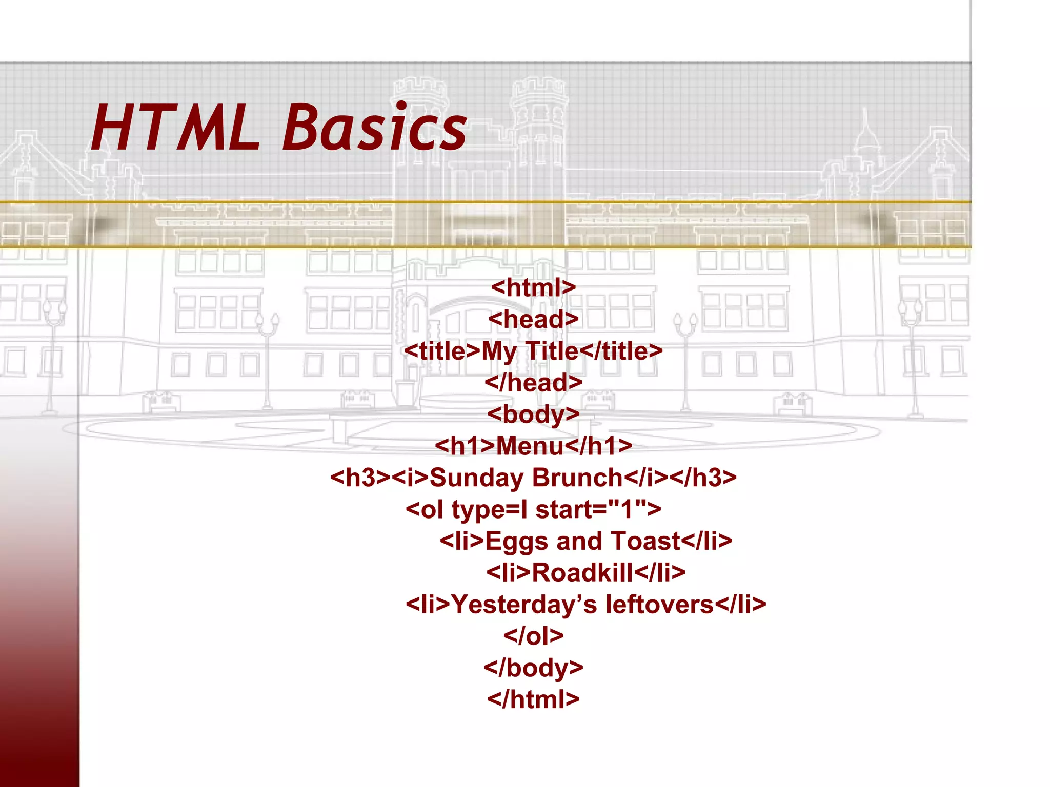 HTML Basics

                  <html>
                  <head>
           <title>My Title</title>
                  </head>
                  <body>
              <h1>Menu</h1>
      <h3><i>Sunday Brunch</i></h3>
           <ol type=I start="1">
              <li>Eggs and Toast</li>
                  <li>Roadkill</li>
           <li>Yesterday’s leftovers</li>
                    </ol>
                  </body>
                  </html>
 