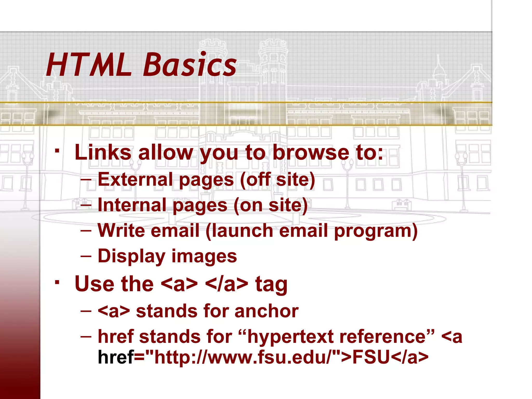 HTML Basics

   Links allow you to browse to:
    –   External pages (off site)
    –   Internal pages (on site)
    –   Write email (launch email program)
    –   Display images
   Use the <a> </a> tag
    – <a> stands for anchor
    – href stands for “hypertext reference” <a
      href="http://www.fsu.edu/">FSU</a>
 