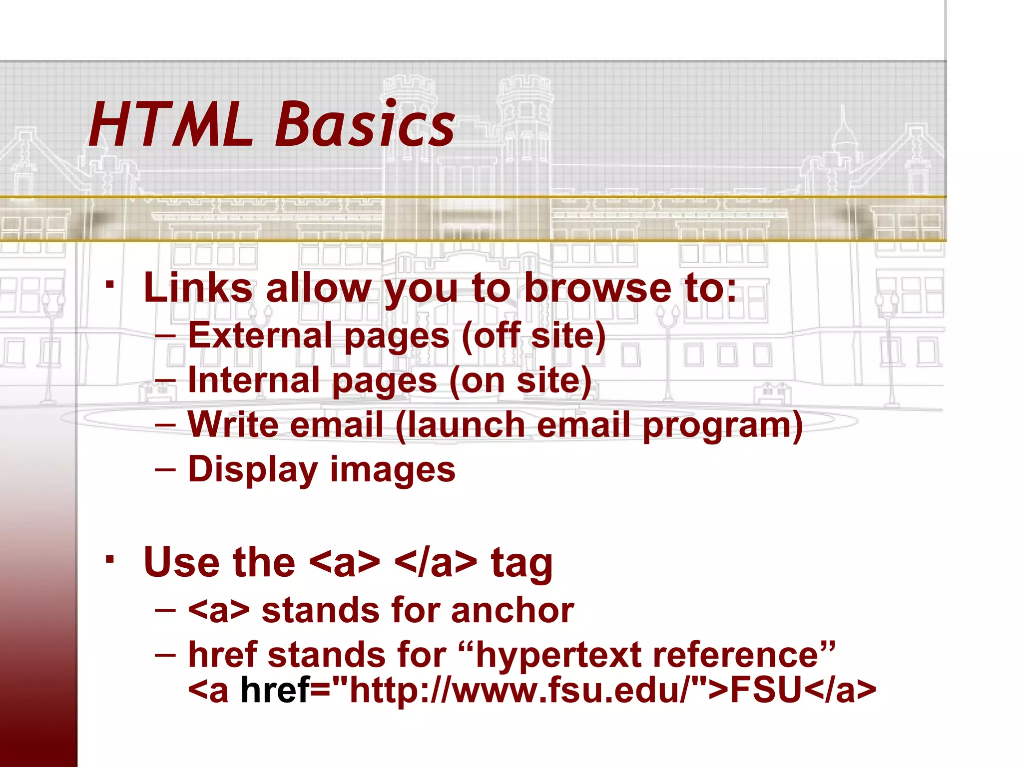 HTML Basics

   Links allow you to browse to:
    –   External pages (off site)
    –   Internal pages (on site)
    –   Write email (launch email program)
    –   Display images

   Use the <a> </a> tag
    – <a> stands for anchor
    – href stands for “hypertext reference”
      <a href="http://www.fsu.edu/">FSU</a>
 