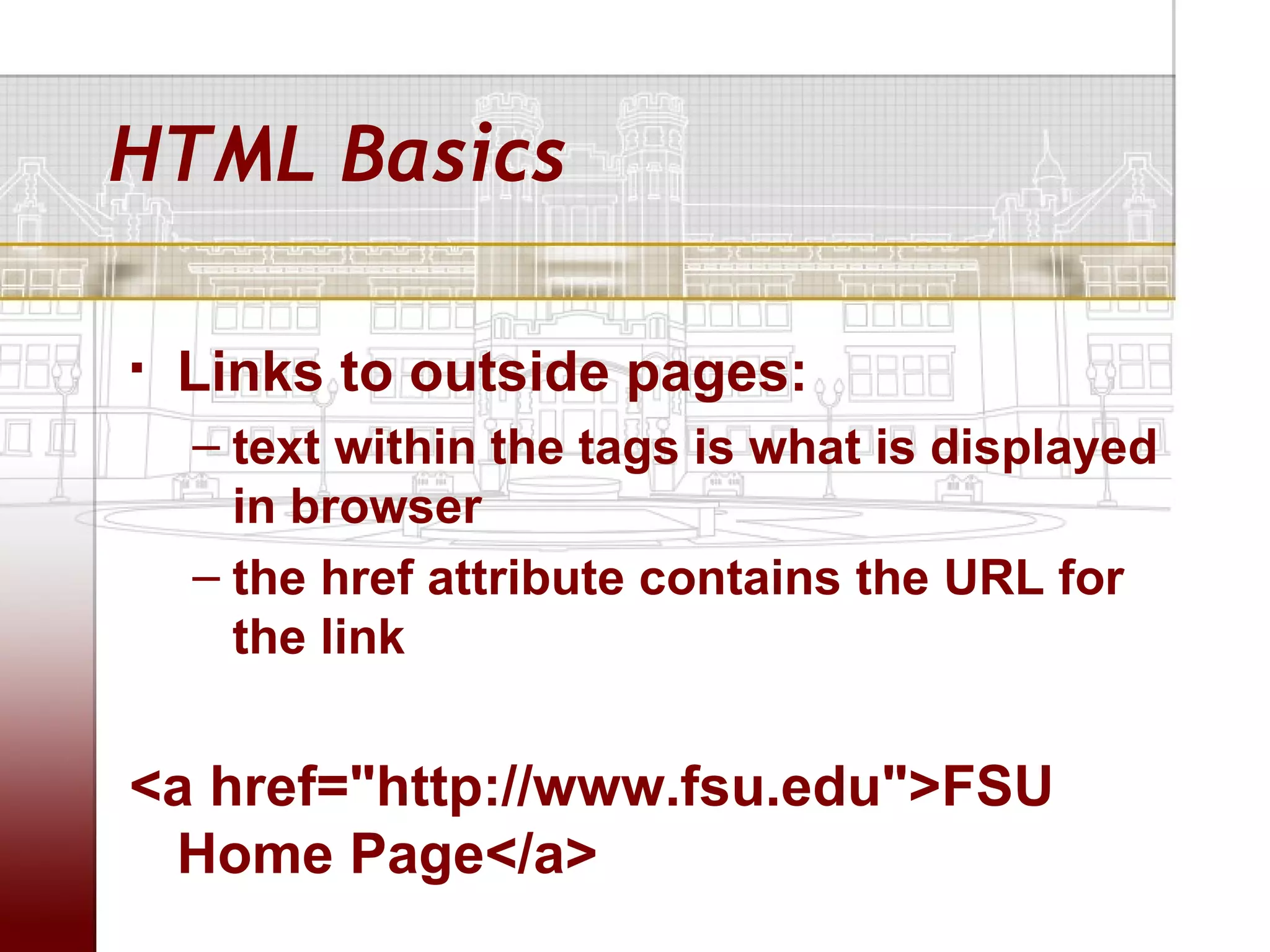HTML Basics

   Links to outside pages:
    – text within the tags is what is displayed
      in browser
    – the href attribute contains the URL for
      the link


<a href="http://www.fsu.edu">FSU
 Home Page</a>
 