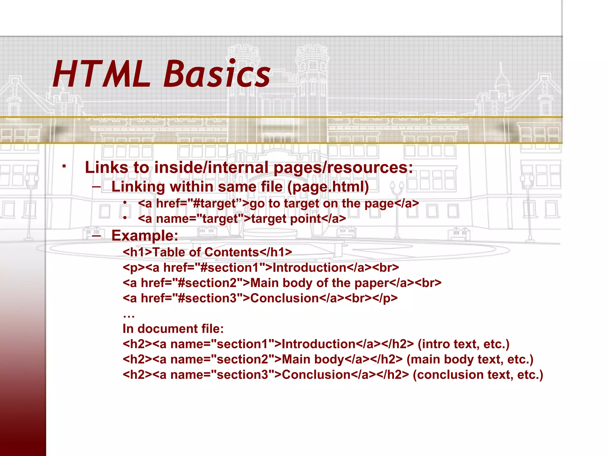 HTML Basics

   Links to inside/internal pages/resources:
    – Linking within same file (page.html)
        • <a href="#target”>go to target on the page</a>
        • <a name="target">target point</a>
    – Example:
        <h1>Table of Contents</h1>
        <p><a href="#section1">Introduction</a><br>
        <a href="#section2">Main body of the paper</a><br>
        <a href="#section3">Conclusion</a><br></p>
        …
        In document file:
        <h2><a name="section1">Introduction</a></h2> (intro text, etc.)
        <h2><a name="section2">Main body</a></h2> (main body text, etc.)
        <h2><a name="section3">Conclusion</a></h2> (conclusion text, etc.)
 