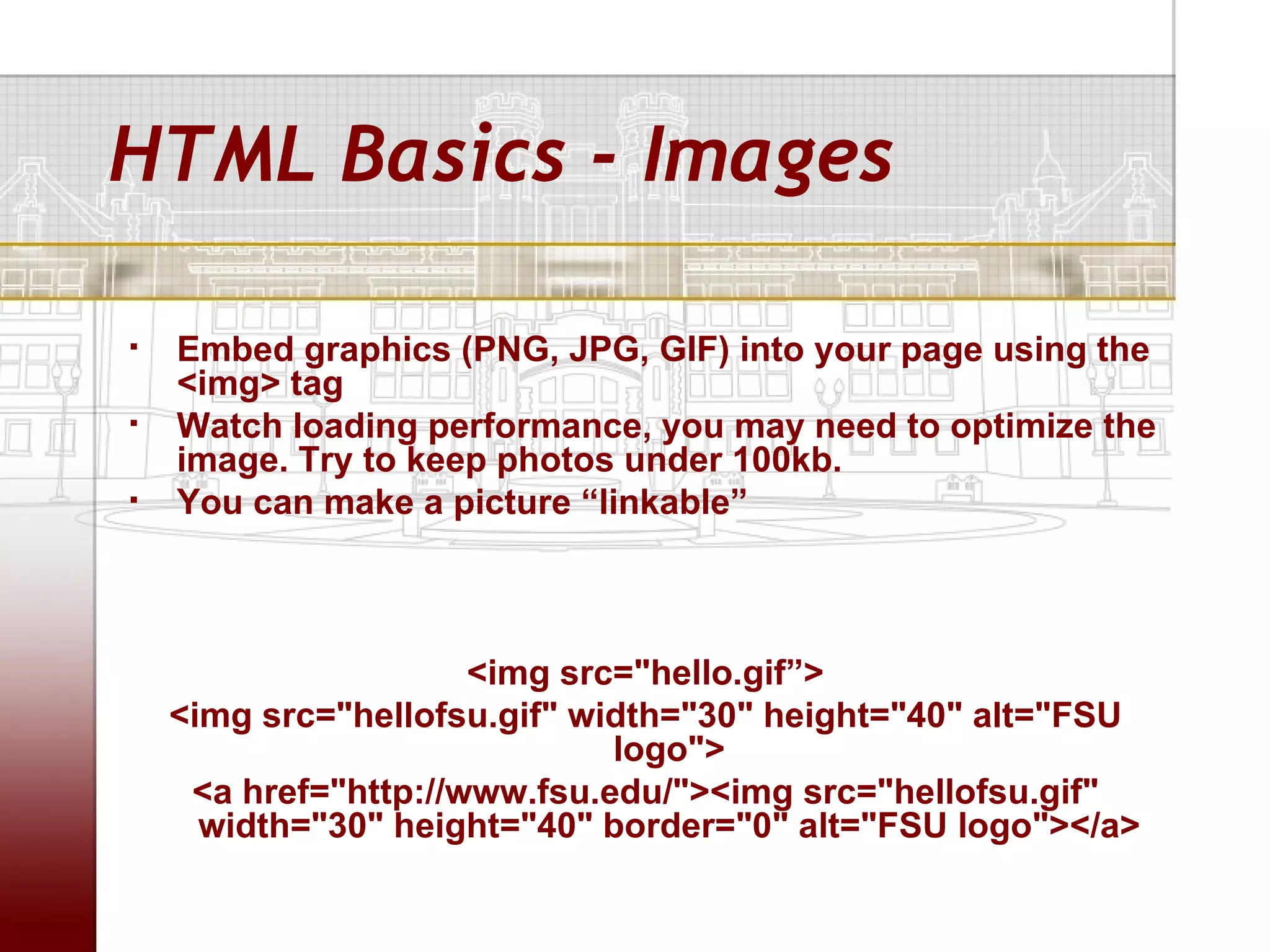 HTML Basics - Images

   Embed graphics (PNG, JPG, GIF) into your page using the
    <img> tag
   Watch loading performance, you may need to optimize the
    image. Try to keep photos under 100kb.
   You can make a picture “linkable”



                      <img src="hello.gif”>
    <img src="hellofsu.gif" width="30" height="40" alt="FSU
                              logo">
     <a href="http://www.fsu.edu/"><img src="hellofsu.gif"
      width="30" height="40" border="0" alt="FSU logo"></a>
 